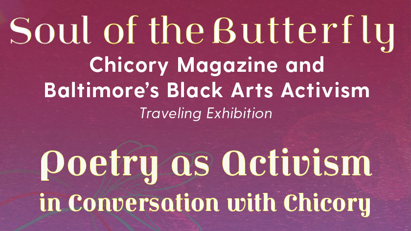 Text of exhibition titles that reads, "Soul of the Butterfly: Chicory Magazine and Baltimore’s Black Arts Activism. Traveling Exhibition." and "Poetry as Activism in Conversation with Chicory"